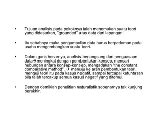 • Tujuan analisis pada pokoknya ialah menemukan suatu teori
yang didasarkan, "grounded" atas data dari lapangan.
• Itu sebabnya maka pengumpulan data harus berpedoman pada
usaha mengembangkan suatu teori.
• Dalam garis besarnya, analisis berlangsung dari penguasaan
datameningkat dengan pembentukan konsep, mencari
hubungan antara konsep-konsep, mengadakan "the constant
comparative method",  menuju ke arah pembentukan teori,
menguji teori itu pada kasus negatif, sampai tercapai ketuntasan
bila telah tercakup semua kasus negatif yang ditemui.
• Dengan demikian penelitian naturalistik sebenarnya tak kunjung
berakhir.
• Tujuan analisis pada pokoknya ialah menemukan suatu teori
yang didasarkan, "grounded" atas data dari lapangan.
• Itu sebabnya maka pengumpulan data harus berpedoman pada
usaha mengembangkan suatu teori.
• Dalam garis besarnya, analisis berlangsung dari penguasaan
datameningkat dengan pembentukan konsep, mencari
hubungan antara konsep-konsep, mengadakan "the constant
comparative method",  menuju ke arah pembentukan teori,
menguji teori itu pada kasus negatif, sampai tercapai ketuntasan
bila telah tercakup semua kasus negatif yang ditemui.
• Dengan demikian penelitian naturalistik sebenarnya tak kunjung
berakhir.
 