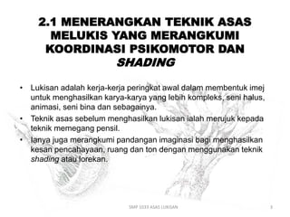 2.1 MENERANGKAN TEKNIK ASAS 
MELUKIS YANG MERANGKUMI 
KOORDINASI PSIKOMOTOR DAN 
SHADING 
• Lukisan adalah kerja-kerja peringkat awal dalam membentuk imej 
untuk menghasilkan karya-karya yang lebih kompleks, seni halus, 
animasi, seni bina dan sebagainya. 
• Teknik asas sebelum menghasilkan lukisan ialah merujuk kepada 
teknik memegang pensil. 
• Ianya juga merangkumi pandangan imaginasi bagi menghasilkan 
kesan pencahayaan, ruang dan ton dengan menggunakan teknik 
shading atau lorekan. 
SMP 1033 ASAS LUKISAN 3 
 