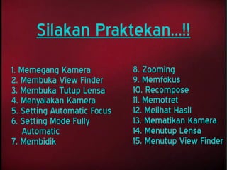 1. Memegang Kamera
2. Membuka View Finder
3. Membuka Tutup Lensa
4. Menyalakan Kamera
5. Setting Automatic Focus
6. Setting Mode Fully
Automatic
7. Membidik
Silakan Praktekan...!!
8. Zooming
9. Memfokus
10. Recompose
11. Memotret
12. Melihat Hasil
13. Mematikan Kamera
14. Menutup Lensa
15. Menutup View Finder
 