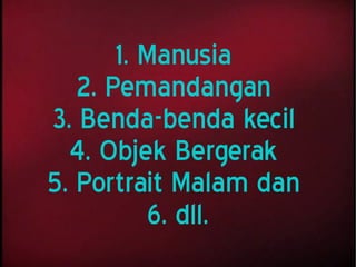 1. Manusia
2. Pemandangan
3. Benda-benda kecil
4. Objek Bergerak
5. Portrait Malam dan
6. dll.
 