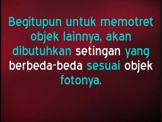 Begitupun untuk memotret
objek lainnya, akan
dibutuhkan setingan yang
berbeda-beda sesuai objek
fotonya.
 