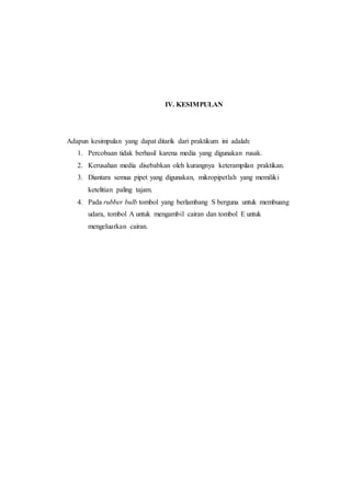 IV. KESIMPULAN
Adapun kesimpulan yang dapat ditarik dari praktikum ini adalah:
1. Percobaan tidak berhasil karena media yang digunakan rusak.
2. Kerusahan media disebabkan oleh kurangnya keterampilan praktikan.
3. Diantara semua pipet yang digunakan, mikropipetlah yang memiliki
ketelitian paling tajam.
4. Pada rubber bulb tombol yang berlambang S berguna untuk membuang
udara, tombol A untuk mengambil cairan dan tombol E untuk
mengeluarkan cairan.
 