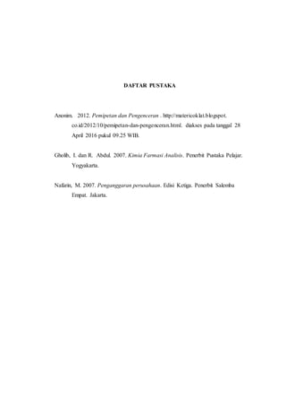 DAFTAR PUSTAKA
Anonim. 2012. Pemipetan dan Pengenceran . http://matericoklat.blogspot.
co.id/2012/10/pemipetan-dan-pengenceran.html. diakses pada tanggal 28
April 2016 pukul 09.25 WIB.
Gholib, I. dan R. Abdul. 2007. Kimia Farmasi Analisis. Penerbit Pustaka Pelajar.
Yogyakarta.
Nafarin, M. 2007. Penganggaran perusahaan. Edisi Ketiga. Penerbit Salemba
Empat. Jakarta.
 