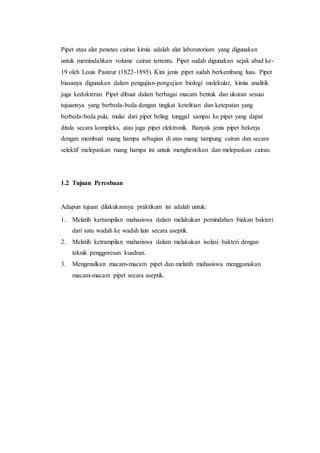 Pipet atau alat penetes cairan kimia adalah alat laboratorium yang digunakan
untuk memindahkan volume cairan tertentu. Pipet sudah digunakan sejak abad ke-
19 oleh Louis Pasteur (1822-1895). Kini jenis pipet sudah berkembang luas. Pipet
biasanya digunakan dalam pengujian-pengujian biologi molekular, kimia analitik
juga kedokteran. Pipet dibuat dalam berbagai macam bentuk dan ukuran sesuai
tujuannya yang berbeda-beda dengan tingkat ketelitian dan ketepatan yang
berbeda-beda pula, mulai dari pipet beling tunggal sampai ke pipet yang dapat
ditala secara kompleks, atau juga pipet elektronik. Banyak jenis pipet bekerja
dengan membuat ruang hampa sebagian di atas ruang tampung cairan dan secara
selektif melepaskan ruang hampa ini untuk menghentikan dan melepaskan cairan.
1.2 Tujuan Percobaan
Adapun tujuan dilakukannya praktikum ini adalah untuk:
1. Melatih kertampilan mahasiswa dalam melakukan pemindahan biakan bakteri
dari satu wadah ke wadah lain secara aseptik.
2. Melatih ketrampilan mahasiswa dalam melakukan isolasi bakteri dengan
teknik penggoresan kuadran.
3. Mengenalkan macam-macam pipet dan melatih mahasiswa menggunakan
macam-macam pipet secara aseptik.
 