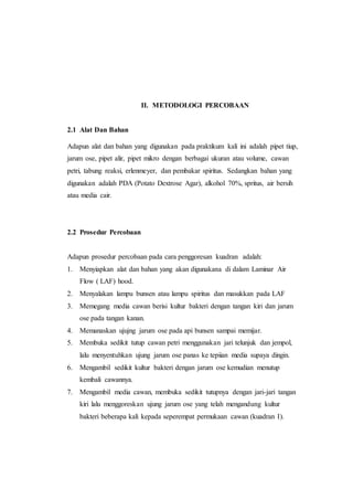 II. METODOLOGI PERCOBAAN
2.1 Alat Dan Bahan
Adapun alat dan bahan yang digunakan pada praktikum kali ini adalah pipet tiup,
jarum ose, pipet alir, pipet mikro dengan berbagai ukuran atau volume, cawan
petri, tabung reaksi, erlenmeyer, dan pembakar spiritus. Sedangkan bahan yang
digunakan adalah PDA (Potato Dextrose Agar), alkohol 70%, spritus, air bersih
atau media cair.
2.2 Prosedur Percobaan
Adapun prosedur percobaan pada cara penggoresan kuadran adalah:
1. Menyiapkan alat dan bahan yang akan digunakana di dalam Laminar Air
Flow ( LAF) hood.
2. Menyalakan lampu bunsen atau lampu spiritus dan masukkan pada LAF
3. Memegang media cawan berisi kultur bakteri dengan tangan kiri dan jarum
ose pada tangan kanan.
4. Memanaskan ujujng jarum ose pada api bunsen sampai memijar.
5. Membuka sedikit tutup cawan petri menggunakan jari telunjuk dan jempol,
lalu menyentuhkan ujung jarum ose panas ke tepiian media supaya dingin.
6. Mengambil sedikit kultur bakteri dengan jarum ose kemudian menutup
kembali cawannya.
7. Mengambil media cawan, membuka sedikit tutupnya dengan jari-jari tangan
kiri lalu menggoreskan ujung jarum ose yang telah mengandung kultur
bakteri beberapa kali kepada seperempat permukaan cawan (kuadran I).
 
