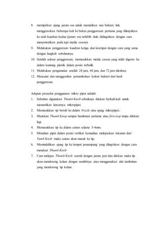 8. memijarkan ujung jarum ose untuk mematikan sisa bakteri, lalu
menggoreskan beberapa kali ke bekas penggoresan pertama yang dilanjutkan
ke arah kuadran kedua (jarum ose terlebih dulu didinginkan dengan cara
menyentuhkan pada tepi media cawan).
9. Melakukan penggoresan kuadran ketiga dan keempat dengan cara yang sama
dengan langkah sebelumnya.
10. Setelah selesai penggoresan, memasukkan media cawan yang telah digores ke
dalam kantung plastik dalam posisi terbalik.
11. Melakukan pengamatan setelah 24 jam, 48 jam, dan 72 jam inkubasi.
12. Mencatat dan menggambar pertumbuhan koloni bakteri dari hasil
penggoresan.
Adapun prosedur penggunaan mikro pipet adalah:
1. Sebelum digunakan Thumb Knob sebaiknya ditekan berkali-kali untuk
memastikan lancarnya mikropipet.
2. Memasukkan tip bersih ke dalam Nozzle atau ujung mikropipet..
3. Menekan Thumb Knop sampai hambatan pertama atau first stop tanpa ditekan
lagi.
4. Memasukkan tip ke dalam cairan selama 3-4mm.
5. Menahan pipet dalam posisi vertikal kemudian melepaskan tekanan dari
Tumb Knob maka cairan akan masuk ke tip.
6. Memindahkan ujung tip ke tempat penampung yang diinginkan dengan cara
menekan Thumb Knob
7. Cara melepas Thumb Knob searah dengan jarum jam dan ditekan maka tip
akan mendorong keluar dengan sendirinya atau menggunakan alat tambahan
yang mendorong tip keluar.
 