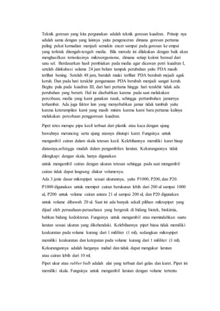 Teknik goresan yang kita pergunakan adalah teknik goresan kuadran. Prinsip nya
adalah sama dengan yang lainnya yaitu pengenceran dimana goresan pertama
paling pekat kemudian menjadi semakin encer sampai pada goresan ke empat
yang terletak ditengah-tengah media. Bila metode ini dilakukan dengan baik akan
menghasilkan terisolasinya mikroorganisme, dimana setiap koloni berasal dari
satu sel. Berdasarkan hasil pembiakan pada media agar dicawan petri kuadran I,
setelah diinkubasi selama 24 jam belum tampak perubahan yaitu PDA masih
terlihat bening. Setelah 48 jam, barulah mulai terlihat PDA berubah mejadi agak
keruh. Dan pada hari terakhir pengamatan PDA berubah menjadi sangat keruh.
Begitu pula pada kuadran III, dari hari pertama hingga hari terakhir tidak ada
perubahan yang berarti. Hal ini disebabkan karena pada saat melakukan
percobaan, media yang kami gunakan rusak, sehingga pertumbuhan jamurnya
terhambat. Ada juga faktor lain yang menyebabkan jamur tidak tumbuh yaitu
karena keterampilan kami yang masih minim karena kami baru pertama kalinya
melakukan percobaan penggoresan kuadran.
Pipet tetes merupa pipa kecil terbuat dari plastik atau kaca dengan ujung
bawahnya meruncing serta ujung atasnya ditutupi karet. Fungsinya untuk
mengambil cairan dalam skala tetesan kecil. Kelebihannya memiliki karet hisap
diatasnya,sehingga mudah dalam pengambilan larutan. Kekurangannya tidak
dilengkapi dengan skala, hanya digunakan
untuk mengambil cairan dengan ukuran tetesan sehingga pada saat mengambil
cairan tidak dapat langsung diukur volumenya.
Ada 3 jenis dasar mikropipet sesuai ukurannya, yaitu P1000, P200, dan P20.
P1000 digunakan untuk memipet cairan berukuran lebih dari 200 ul sampai 1000
ul, P200 untuk volume cairan antara 21 ul sampai 200 ul, dan P20 digunakan
untuk volume dibawah 20 ul. Saat ini ada banyak sekali pilihan mikropipet yang
dijual oleh perusahaan-perusahaan yang bergerak di bidang biotek, biokimia,
bahkan bidang kedokteran. Fungsinya untuk mengambil atau memindahkan suatu
larutan sesuai ukuran yang dikehendaki. Kelebihannya pipet biasa tidak memiliki
keakuratan pada volume kurang dari 1 mililiter (1 ml), sedangkan mikropipet
memiliki keakuratan dan ketepatan pada volume kurang dari 1 mililiter (1 ml).
Kekurangannya adalah harganya mahal dan tidak dapat mengukur larutan
atau cairan lebih dari 10 ml.
Pipet ukur atau rubber bulb adalah alat yang terbuat dari gelas dan karet. Pipet ini
memiliki skala. Fungsinya untuk mengambil larutan dengan volume tertentu
 