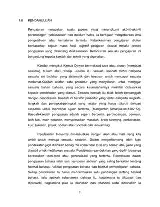 1
1.0 PENDAHULUAN
Pengajaran merupakan suatu proses yang merangkumi aktiviti-aktiviti
perancangan, pelaksanaan dan maklum balas. Ia bertujuan menyebarkan ilmu
pengetahuan atau kemahiran tertentu. Keberkesanan pengajaran diukur
berdasarkan sejauh mana hasil objektif pelajaran dicapai melalui proses
pengajaran yang dirancang dilaksanakan. Kelancaran sesuatu pengajaran ini
bergantung kepada kaedah dan teknik yang digunakan.
Kaedah mengikut Kamus Dewan bermaksud cara atau aturan (membuat
sesuatu), hukum atau prinsip. Justeru itu, sesuatu kaedah terdiri daripada
sesuatu siri tindakan yang sistematik dan tersusun untuk mencapai sesuatu
matlamat.Kaedah adalah satu prosedur yang menyeluruh untuk mengajar
sesuatu bahan bahasa, yang secara keseluruhannya mestilah didasarkan
kepada pendekatan yang dianuti. Sesuatu kaedah itu tidak boleh bercanggah
dengan pendekatan. Kaedah ini bersifat prosedur yang terdiri daripada langkah-
langkah dan peringkat-peringkat yang teratur yang harus dituruti dengan
saksama untuk mencapai tujuan tertentu. (Mangantar Simanjuktak,1982:72).
Kaedah-kaedah pengajaran adalah seperti bercerita, perbincangan, bermain,
latih tubi, main peranan, menyelesaikan masalah, brain storming, perbahasan,
kuiz, lakonan, projek, soalan atau Socratik dan lain-lain lagi.
Pendekatan biasanya dimaksudkan dengan arah atau hala yang kita
ambil untuk menuju sesuatu sasaran. Dalam pengertianyang lebih luas
pendekatan juga diertikan sebagi "to come near to in any sense" atau jalan yang
diambil untuk melakukan sesuatu. Pendekatan-pendekatan yang dipilih biasanya
berasaskan teori-teori atau generalisasi yang tertentu. Pendekatan dalam
pengajaran bahasa ialah satu kumpulan andaian yang saling berkaitan tentang
hakikat bahasa, hakikat pengajaran bahasa dan hakikat pembelajaran bahasa.
Setiap pendekatan itu harus mencerminkan satu pandangan tentang hakikat
bahasa, iaitu apakah sebenarnya bahasa itu, bagaimana ia dikuasai dan
diperolehi, bagaimana pula ia dilahirkan dan difahami serta dimanakah ia
 