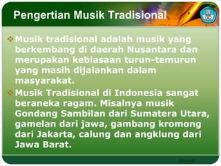 Adaptif 
Pengertian Musik Tradisional 
Musik tradisional adalah musik yang 
berkembang di daerah Nusantara dan 
merupakan kebiasaan turun-temurun 
yang masih dijalankan dalam 
masyarakat. 
Musik Tradisional di Indonesia sangat 
beraneka ragam. Misalnya musik 
Gondang Sambilan dari Sumatera Utara, 
gamelan dari jawa, gambang kromong 
dari Jakarta, calung dan angklung dari 
Jawa Barat. 
 