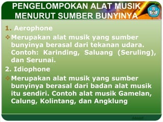 PENGELOMPOKAN ALAT MUSIK 
MENURUT SUMBER BUNYINYA 
1. Aerophone 
Merupakan alat musik yang sumber 
bunyinya berasal dari tekanan udara. 
Contoh: Karinding, Saluang (Seruling), 
dan Serunai. 
2. Idiophone 
Merupakan alat musik yang sumber 
bunyinya berasal dari badan alat musik 
itu sendiri. Contoh alat musik Gamelan, 
Calung, Kolintang, dan Angklung 
Adaptif 
 