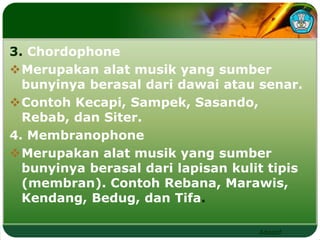3. Chordophone 
Merupakan alat musik yang sumber 
bunyinya berasal dari dawai atau senar. 
Contoh Kecapi, Sampek, Sasando, 
Rebab, dan Siter. 
4. Membranophone 
Merupakan alat musik yang sumber 
bunyinya berasal dari lapisan kulit tipis 
(membran). Contoh Rebana, Marawis, 
Kendang, Bedug, dan Tifa. 
Adaptif 
 
