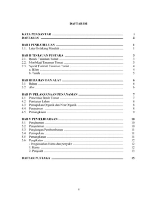 DAFTAR ISI


KATA PENGANTAR ............................................................................................                    i
DAFTAR ISI ...........................................................................................................        ii

BAB I PENDAHULUAN .......................................................................................                      1
1.1. Latar Belakang Masalah ..................................................................................                 1

BAB II TINJAUAN PUSTAKA ............................................................................                           3
2.1. Botani Tanaman Tomat ...................................................................................                  3
2.2. Morfologi Tanaman Tomat .............................................................................                     3
2.3. Syarat Tumbuh Tanaman Tomat .....................................................................                         4
     a. Iklim ............................................................................................................     4
     b. Tanah ...........................................................................................................      5

BAB III BAHAN DAN ALAT ...............................................................................                         6
3.1 Bahan ...............................................................................................................      6
3.2 Alat ..................................................................................................................    6

BAB IV PELAKSANAAN PENANAMAN ..........................................................                                        7
4.1 Persemian Benih Tomat ..................................................................................                   7
4.2 Persiapan Lahan ..............................................................................................             8
4.3 Pemupukan Organik dan Non Organik ...........................................................                              8
4.4 Penanaman ......................................................................................................           8
4.5 Pemangkasan ...................................................................................................            9

BAB V PEMELIHARAAN ....................................................................................                       10
5.1 Penyiraman ......................................................................................................         10
5.2 Penyulaman .....................................................................................................          10
5.3 Penyiangan/Pembumbunan .............................................................................                      11
5.4 Pemupukan ......................................................................................................          11
5.5 Pemangkasan ...................................................................................................           11
5.6 Pengikatan .......................................................................................................        12
    - Pengendalian Hama dan penyakit .................................................................                        12
    1. Hama ...........................................................................................................       12
    2. Penyakit .......................................................................................................       13

DAFTAR PUSTAKA .............................................................................................                  15




                                                                    ii                                                        17
 