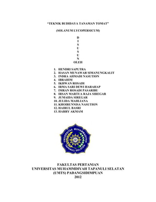 “TEKNIK BUDIDAYA TANAMAN TOMAT”

          (SOLANUM LYCOPERSICUM)

                    D
                     I
                     S
                    U
                     S
                    U
                    N
                   OLEH

         1. HENDRI SAPUTRA
         2. HASAN MUNAWAR SIMANUNGKALIT
         3. INDRA AHMADI NASUTION
         4. IBRAHIM
         5. IKHWAN ROSADI
         6. IRMA SARI DEWI HARAHAP
         7. IMRAN ROSADI PASARIBU
         8. IRSAN MARTUA RAJA SIREGAR
         9. JUMAIDA SIREGAR
         10. JULIDA MAHLIANA
         11. KHOIRUNNISA NASUTION
         12. HAIRUL BASRI
         13. HARRY AKMAM




            FAKULTAS PERTANIAN
UNIVERSITAS MUHAMMDIYAH TAPANULI SELATAN
          (UMTS) PADANGSIDIMPUAN
                    2012

                                           18
 