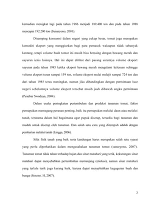 kemudian menigkat lagi pada tahun 1986 menjadi 189.400 ton dan pada tahun 1988

mencapai 192.200 ton (Sunaryono, 2001).

        Disamping konsumsi dalam negeri yang cukup besar, tomat juga merupakan

komoditi eksport yang menggiurkan bagi para pemasok walaupun tidak sebanyak

kentang, tetapi volume buah tomat ini masih bisa bersaing dengan bawang merah dan

sayuran ienis lainnya. Hal ini dapat dilihat dari pasang surutnya volume eksport

sayuran pada tahun 1985 ketika eksport bawang merah mengalami kelesuan sehingga

volume eksport turun sampai 159 ton, volume eksport mulai melejit sampai 724 ton dan

dari tahun 1985 terus meningkat, namun jika dibandingkan dengan permintaan luar

negeri sebelumnya volume eksport tersebut masih jauh dibawah angka permintaan

(Peaebar Swadaya, 2004).

        Dalam usaha peningkatan pertumbuhan dan produksi tanaman tomat, faktor

pemupukan memegang peranan penting, baik itu pemupukan melalui daun atau melalui

tanah, terutama dalam hal bagaimana agar pupuk diserap, tersedia bagi tanaman dan

mudah untuk diserap oleh tanaman. Dan salah satu cara yang ditempuh adalah dengan

pemberian melalui tanah (Lingga, 2006).

        Sifat fisik tanah yang baik serta kandungan harus merupakan salah satu syarat

yang perlu diperhatikan dalam mengusahakan tanaman tomat (sunaryono, 2007).

Tanaman tomat tidak tahan terhadap hujan dan sinar matahari yang terik, kekurangan sinar

matahari dapat menyebabkan pertumbuhan memanjang (etiolasi), namun sinar matahari

yang terlalu terik juga kurang baik, karena dapat menyebabkan keguguran buah dan

bunga (Soseno. H, 2007).




                                                                                      2
 