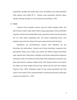 pertumbuhan, produksi dan kualitas buah tomat. kelembaban yang relatip diperlukan

  untuk tanaman tomat adalah 80 %. Tanaman tomat memerlukan intensitas cahaya

  matahari sekurang–kurangya 10-12 jam setiap hari (Sastrahidayat. 1992).


b. Tanah

        Tanaman tomat merupakan tanaman yang bisa tumbuh disegala tempat, dari

  daerah dataran rendah sampai daerah dataran tinggi (pegunungan) untuk pertumbuhan

  yang baik, tanaman tomat membutuhkan tanah yang gembur, kadar keasaman pH antara

  lain 5-6, tanah sedikit mengandung pasir, dan banyak mengandung humus, serta

  pengairan yang teratur dan cukup mulai tanam sampai tanaman mulai dari panen.

        Berdasarkan tipe pertumbuhannya, tanaman tomat dibedakan atas tipe

  determinate dan indeterminate. Tanaman tomat bertipe determinate mempunyai pola

  pertumbuhan batang secara vertikal yang terbatas dan diakhiri dengan pertumbuhan

  organ vegetatif (akar, batang daun), sedangkan tomat bertipe indeterminate mempunyai

  kemampuan untuk terus tumbuh dan tandan bunga tidak terdapat pada setiap buku serta

  pada ujung tanaman senantiasa terdapat pucuk muda. Bunga tanaman tomat berjenis

  dua dengan lima buah kelopak berwarna hijau berbulu dan dua buah daun mahkota

  (Tugiyono Hery, 2002). Pembuahan terjadi 96 jam setelah penyerbukan dan buah

  masak 45 hari sampai 50 hari setelah pembuahan. Persentase penyerbukan sendiri pada

  tanaman tomat adalah 95% - 100%.




                                                                                    5
 