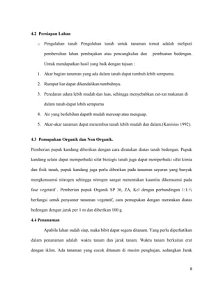 4.2 Persiapan Lahan

   o   Pengolahan tanah Pengolahan tanah untuk tanaman tomat adalah meliputi

       pembersihan lahan pembajakan atau pencangkulan dan          pembuatan bedengan.

       Untuk mendapatkan hasil yang baik dengan tujuan :

   1. Akar bagian tanaman yang ada dalam tanah dapat tumbuh lebih sempurna.

   2. Rumput liar dapat dikendalikan tumbuhnya.

   3. Peredaran udara lebih mudah dan luas, sehingga menyebabkan zat-zat makanan di

       dalam tanah dapat lebih sempurna

   4. Air yang berlebihan dapatb mudah meresap atau menguap.

   5. Akar-akar tanaman dapat menembus tanah lebih mudah dan dalam.(Kanisius 1992).


4.3 Pemupukan Organik dan Non Organik.

Pemberian pupuk kandang diberikan dengan cara diratakan diatas tanah bedengan. Pupuk

kandang selain dapat memperbaiki sifat biologis tanah juga dapat memperbaiki sifat kimia

dan fisik tanah, pupuk kandang juga perlu diberikan pada tanaman sayuran yang banyak

mengkonsumsi nitrogen sehingga nitrogen sangat menentukan kuantita dikonsumsi pada

fase vegetatif . Pemberian pupuk Organik SP 36, ZA, Kcl dengan perbandingan 1:1:½

berfungsi untuk penyanter tanaman vegetatif, cara pemupukan dengan meratakan diatas

bedengan dengan jarak per 1 m dan diberikan 100 g.

4.4 Penanaman

       Apabila lahan sudah siap, maka bibit dapat segera ditanam. Yang perlu diperhatikan

dalam penanaman adalah waktu tanam dan jarak tanam. Waktu tanam berkaitan erat

dengan iklim. Ada tanaman yang cocok ditanam di musim penghujan, sedangkan Jarak



                                                                                       8
 
