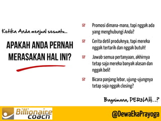 Promosi dimana-mana, tapi nggak ada yang menghubungi Anda? 
Cerita detil produknya, tapi mereka nggak tertarik dan nggak butuh! 
Jawab semua pertanyaan, akhirnya tetap saja mereka banyak alasan dan nggak beli! 
Bicara panjang lebar, ujung-ujungnya tetap saja nggak closing? 
Ketika Anda menjual sesuatu... 
@DewaEkaPrayoga 
Bagaimana, PERNAH….?  
