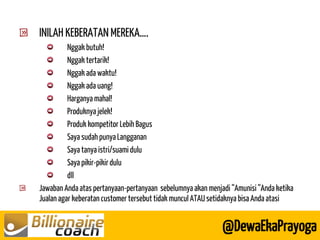 @DewaEkaPrayoga INILAH KEBERATAN MEREKA…. Nggak butuh! Nggak tertarik! Nggak ada waktu! Nggak ada uang! Harganya mahal! Produknya jelek! Produk kompetitor Lebih Bagus Saya sudah punya Langganan Saya tanya istri/suami dulu Saya pikir-pikir dulu dll Jawaban Anda atas pertanyaan-pertanyaan sebelumnya akan menjadi “Amunisi “Anda ketika Jualan agar keberatan customer tersebut tidak muncul ATAU setidaknya bisa Anda atasi  