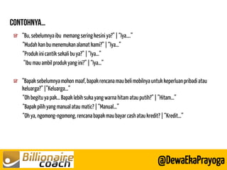 “Bu, sebelumnya ibu memang sering kesini ya?” | “Iya….” 
“Mudah kan bu menemukan alamat kami?” | “Iya…” 
“Produk ini cantik sekali bu ya?” | “Iya…” 
“Ibu mau ambil produk yang ini?” | “Iya…” 
@DewaEkaPrayoga “Bapak sebelumnya mohon maaf, bapak rencana mau beli mobilnya untuk keperluan pribadi atau keluarga?” |”Keluarga…” 
“Oh begitu ya pak… Bapak lebih suka yang warna hitam atau putih?” | ”Hitam…” 
“Bapak pilih yang manual atau matic? | “Manual…” 
“Oh ya, ngomong-ngomong, rencana bapak mau bayar cash atau kredit? | “Kredit…”  