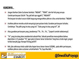 Jangan biarkan Calon Customer berkata: “NGGAK!”, “TIDAK!”, dan hal-hal yang serupa 
Contoh pertanyaan SALAH: “Ibu jadi beli apa nggak? | “NGGAK!!!” 
Pertanyaan tersebut secara tidak langsung mengarahkan pikiran si ibu untuk berkata: “NGGAK! 
Arahkan pikiran mereka untuk menyetujui pernyataan Anda. Gunakan pertanyaan terbuka. 
Contohnya: “Ibu pilih yang ini atau yang ini?, “Suka yang ini atau yang ini?”, dll 
Atau gunakan pertanyaan yang jawabannya “YA... YA… YA…” (seperti contoh sebelumnya) 
“YA” yang terulang akan membentuk sebuah Pola. Sebuah penelitian menunjukkan bahwa diperlukan 3-8 jawaban “YA” agar pola ini benar-benar terbentuk. Yang harus Anda ingat, jangan terlalu banyak juga. Kenapa? Orang jadi BT! 
Nah, jika sekiranya Anda sudah tahu kapan harus benar-benar CLOSING, pada akhir pertanyaan, arahkan pikiran calon customer untuk berkata “YA, Saya Mau Beli…” 
@DewaEkaPrayoga  