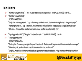 “Wah Harganya MAHAL!” | “Iya bu, dari sananya emang mahal” (GAGAL CLOSING!), Pasrah…. “Wah Harganya MAHAL!” 
RESPONNYA BEGINI…. 
“Oh iya bu memang Mahal… Tapi sebelumnya mohon maaf, ibu membandingkannya dengan apa ya?” 
“Memang mahal bu.. Tapi sebentar, bukankah ibu menginginkan produk yang sangat berkualitas?” 
“Oh gitu… Menurut ibu nih, berapa harga yang pantas untuk produk ini?” 
@DewaEkaPrayoga “Saya Nggak Butuh!” | “Oh gitu. Yaudah deh pak…” (GAGAL CLOSING!), Pasrah…. “Saya Nggak Butuh!” 
RESPONNYA BEGINI…. 
“Oh begitu… Sekarang mungkin bapak tidak butuh. Tapi apakah bapak nanti tidak membutuhkannya?” 
“Sebentar pak, apakah bapak sudah tahu khasiat dari produk ini?” 
“Oh gitu.. Kira-kira nih menurut bapak, siapa teman / saudara bapak yang membutuhkan produk ini?”  