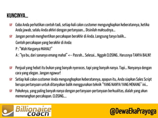 Coba Anda perhatikan contoh tadi, setiap kali calon customer mengungkapkan keberatannya, ketika Anda jawab, selalu Anda akhiri dengan pertanyaan… Disinilah maksudnya… Jangan pernah menghentikan percakapan berakhir di Anda. Langsung tanya balik… 
Contoh percakapan yang berakhir di Anda: 
P : “Wah Harganya MAHAL!” 
A : “Iya bu, dari sananya emang mahal” <-- Pasrah… Selesai… Nggak CLOSING.. Harusnya TANYA BALIK! 
Penjual yang hebat itu bukan yang banyak nyerocos, tapi yang banyak nanya. Tapi… Nanyanya dengan cara yang elegan. Jangan ngawur! Setiap kali calon customer Anda mengungkapkan keberatannya, apapun itu, Anda siapkan Sales Script berupa pertanyaan untuk ditanyakan balik menggunakan teknik “YANG NANYA YANG MENANG” ini… Pokoknya, yang paling banyak nanya dengan pertanyaan-pertanyaan berkualitas, dialah yang akan memenangkan percakapan. CLOSING…. 
@DewaEkaPrayoga  