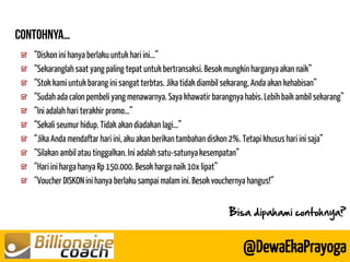 “Diskon ini hanya berlaku untuk hari ini…” “Sekaranglah saat yang paling tepat untuk bertransaksi. Besok mungkin harganya akan naik” “Stok kami untuk barang ini sangat terbtas. Jika tidak diambil sekarang, Anda akan kehabisan” “Sudah ada calon pembeli yang menawarnya. Saya khawatir barangnya habis. Lebih baik ambil sekarang” “Ini adalah hari terakhir promo…” “Sekali seumur hidup. Tidak akan diadakan lagi…” “Jika Anda mendaftar hari ini, aku akan berikan tambahan diskon 2%. Tetapi khusus hari ini saja” “Silakan ambil atau tinggalkan. Ini adalah satu-satunya kesempatan” “Hari ini harga hanya Rp 150.000. Besok harga naik 10x lipat” “Voucher DISKON ini hanya berlaku sampai malam ini. Besok vouchernya hangus!” 
@DewaEkaPrayoga 
Bisa dipahami contohnya?  