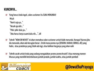 Yang harus Anda ingat, calon customer itu SUKA MENUNDA! 
Misal: 
“Nanti saja ya…” 
“Besok aja deh…” 
“Pikir-pikir dulu ya…” 
“Aku harus tanya suami dulu nih….”, dll 
Teknik “NOW OR NEVER” ini akan memaksa calon customer untuk tidak menunda. Kenapa? Karena jika dia menunda, akan ada kerugian besar . Entah masa promo nya (DISKON, HADIAH, BONUS, dll) yang habis, atau produknya yang tidak ada lagi, atau bahkan harganya yang akan naik Teknik cocok untuk Anda yang sedang mengadakan promo-promo kreatif. Atau memang momen khusus yang memiliki keterbatasan jumlah produk, jumlah waktu, atau jumlah pembeli 
@DewaEkaPrayoga  