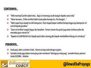 Anda puji calon customer Anda. Karena orang suka dengan pujian.. Semakin Anda jago dalam memujinya dan membuat ‘hidungnya melayang’, semakin besar potensi Anda CLOSING… Hehehe 
@DewaEkaPrayoga 
“Wiih mantep! Cantik sekali mba… Baju ini memang cocok banget dipake sama mba” “Wow kereeen…!! Mas terlihat lebih muda pake kemeja itu. Pas banget…” “Wah sepertinya bapak ini ahli komputer. Pasti bapak dapat melihat betapa bagusnya komputer ini untuk bapak gunakan” “Gaun ini terlihat sangat bagus ibu kenakan. Teman-teman ibu pasti juga akan terkesan jika ibu memakai gaun merah ini” “Bapak ini LUAR BIASA! Istri bapak pasti akan senang jika bapak membelikan kalung ini untuknya”  