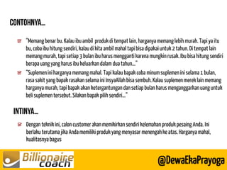 Dengan teknik ini, calon customer akan memikirkan sendiri kelemahan produk pesaing Anda. Ini berlaku terutama jika Anda memiliki produk yang menyasar menengah ke atas. Harganya mahal, kualitasnya bagus 
@DewaEkaPrayoga 
“Memang benar bu. Kalau ibu ambil produk di tempat lain, harganya memang lebih murah. Tapi ya itu bu, coba ibu hitung sendiri, kalau di kita ambil mahal tapi bisa dipakai untuk 2 tahun. Di tempat lain memang murah, tapi setiap 3 bulan ibu harus mengganti karena mungkin rusak. Ibu bisa hitung sendiri berapa uang yang harus ibu keluarkan dalam dua tahun…” “Suplemen ini harganya memang mahal. Tapi kalau bapak coba minum suplemen ini selama 1 bulan, rasa sakit yang bapak rasakan selama ini InsyaAllah bisa sembuh. Kalau suplemen merek lain memang harganya murah, tapi bapak akan ketergantungan dan setiap bulan harus menganggarkan uang untuk beli suplemen tersebut. Silakan bapak pilih sendiri…”  