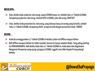 Dulu, ketika Anda Jualan ke 100 orang, yang CLOSING hanya 10. Setelah tahu 17 Teknik CLOSING, harapannya jualan ke 100 orang, minimal 80% CLOSING, yaitu 80 orang. MANTAP? Atau, ketika Anda presentasi ke 100 orang, yang dulunya hanya 20 orang yang tertarik, setelah tahu 17 Teknik CLOSING, harapannya 80% orang tertarik dengan presentasi Anda. KEREN? 
@DewaEkaPrayoga Anda bisa menggunakan 17 Teknik CLOSING ini ketika Jualan via Offline maupun Online Baik Offline maupaun Online itu tidak masalah, karena itu hanya sekedar Media. Yang paling penting itu PENAWARANNYA. Nah ketika Anda tahu 17 Teknik CLOSING ini, Anda akan tahu Bagaimana Mengemas Penawaran yang ujung-ujungnya CLOSING, nggak Cuma bikin kepala Pusing doang! Hehehe 
 