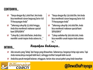 Ada sesuatu yang ‘Gelap’ dari harga yang ditawarkan. Sebenarnya, harganya tetap saja sama. Tapi Anda memecahnya menjadi lebih kecil, sehingga terlihat tampak lebih murah Anda bisa pecah menjadi bulanan, mingguan, harian atau sesuai paket yang Anda tawarkan 
@DewaEkaPrayoga 
“Hanya dengan Rp 5.000/hari, kini Anda bisa menikmati siaran langsung Serie-A di TV kesayangan Anda” “Sekarang cukup Rp 35.000/minggu, Anda bisa menikmati makanan spesial kami SEPUASNYA” “Cukup Rp 3.000.000/bulan, Anda bisa memiliki rumah impian Anda selama ini…” “Hanya dengan Rp 150.000/bln, kini Anda bisa menikmati siaran langsung Serie-A di TV kesayangan Anda” “Sekarang cukup Rp 140.000/bln, Anda bisa menikmati makanan spesial kami SEPUASNYA” “Cukup sediakan Rp 300.000.000, Anda bisa memiliki rumah impian Anda selama ini…” 
Rasakan bedanya  