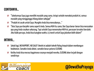 @DewaEkaPrayoga “Sebelumnya Saya juga memiliki masalah yang sama, tetapi setelah memakai produk ini, semua masalah yang mengganggu hilang dalam sekejap!” “Produk ini cocok untuk Saya. Mungkin Anda bisa mencobanya…” “Dulu Saya pun berpikir sama seperti Anda. Semua MLM itu sama. Dan Saya benar-benar bisa merasakan apa yang Anda rasakan sekarang. Tapi setelah Saya menemukan MLM ini, perasaan tersebut berubah. Jika tidak percaya, Anda bisa luangkan waktu 15 menit untuk Saya jelaskan lebih dalam?” Sekali lagi, NO RAPPORT, NO SALE! Teknik ini adalah teknik Paling Ampuh dalam membangun kedekatan. Semakin Anda dekat, semakin besar potensi CLOSING Ketika Anda bisa merasa bagaimana rasanya menjadi mereka, CLOSING akan terjadi dengan sendirinya  