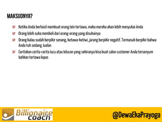 @DewaEkaPrayoga Ketika Anda berhasil membuat orang lain tertawa, maka mereka akan lebih menyukai Anda Orang lebih suka membeli dari orang-orang yang disukainya Orang kalau sudah berpikir senang, ketawa-ketiwi, jarang berpikir negatif. Termasuk berpikir bahwa Anda tuh sedang Jualan Ceritakan cerita-cerita lucu atau lelucon yang sekiranya bisa buat calon customer Anda tersenyum bahkan tertawa lepas 
 