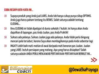 Supaya produk yang Anda jual LARIS, Anda tak hanya cukup punya sikap OPTIMIS. Anda juga harus paham tentang itu BISNIS. Salah satunya adalah tentang CLOSING… Ilmu CLOSING ini tidak dipelajari di dunia sekolah / kuliah. Ini hanya akan Anda dapatkan di lapangan, pas Anda Jualan, pas Anda Praktik! Sukses ada polanya. Sukses Jualan juga ada polanya. Anda tidak perlu bingung mencari pola tersebut, karena Saya akan membagikannya pada Anda sebentar lagi INGAT! Lebih baik mati-matian di awal daripada mati beneran pas Jualan. Jualan yang LARIS butuh persiapan yang matang. Apa yang harus disiapkan? Salah satunya adalah ANDA PERLU MENJAWAB PERTANYAAN-PERTANYAAN BERIKUT INI… 
@DewaEkaPrayoga  