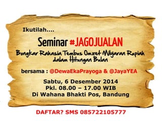 Seminar #JAGOJUALAN 
Bongkar Rahasia Tembus Omzet Milyaran Rupiah dalam Hitungan Bulan 
Ikutilah.... 
Sabtu, 6 Desember 2014 
Pkl. 08.00 – 17.00 WIB 
Di Wahana Bhakti Pos, Bandung 
bersama : @DewaEkaPrayoga & @JayaYEA 
DAFTAR? SMS 085722105777 