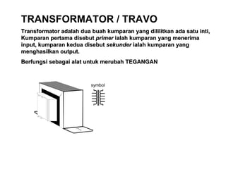 TRANSFORMATOR / TRAVO Transformator adalah dua buah kumparan yang dililitkan ada satu inti, Kumparan pertama disebut  primer  ialah kumparan yang menerima input, kumparan kedua disebut  sekunder  ialah kumparan yang menghasilkan output. Berfungsi sebagai alat untuk merubah TEGANGAN 