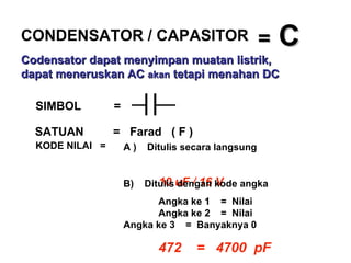 =  C SIMBOL  = SATUAN  =  Farad  ( F ) KODE NILAI  = A )  Ditulis secara langsung   10 uF / 16 V B)  Ditulis dengan kode angka Angka ke 1  =  Nilai  Angka ke 2  =  Nilai  Angka ke 3  =  Banyaknya 0 472  =  4700  pF CONDENSATOR / CAPASITOR Codensator dapat menyimpan muatan listrik, dapat meneruskan AC  akan  tetapi menahan DC   