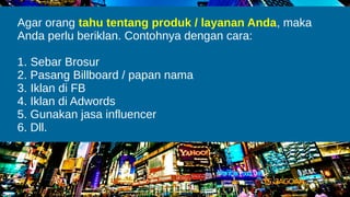 Agar orang tahu tentang produk / layanan Anda, maka
Anda perlu beriklan. Contohnya dengan cara:
1. Sebar Brosur
2. Pasang Billboard / papan nama
3. Iklan di FB
4. Iklan di Adwords
5. Gunakan jasa influencer
6. Dll.
 