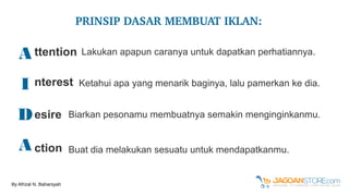 A
I
D
A
ttention
nterest
esire
ction
Lakukan apapun caranya untuk dapatkan perhatiannya.
Ketahui apa yang menarik baginya, lalu pamerkan ke dia.
Biarkan pesonamu membuatnya semakin menginginkanmu.
Buat dia melakukan sesuatu untuk mendapatkanmu.
PRINSIP DASAR MEMBUAT IKLAN:
By Afrizal N. Baharsyah
 