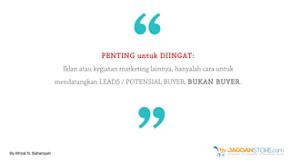 PENTING untuk DIINGAT:
Iklan atau kegiatan marketing lainnya, hanyalah cara untuk
mendatangkan LEADS / POTENSIAL BUYER, BUKAN BUYER.
““
By Afrizal N. Baharsyah
 