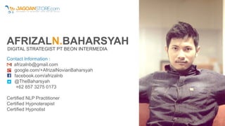 AFRIZALN.BAHARSYAH
DIGITAL STRATEGIST PT BEON INTERMEDIA
Contact Information :
afrizalnb@gmail.com
google.com/+AfrizalNovianBaharsyah
facebook.com/afrizalnb
@TheBaharsyah
+62 857 3275 0173
Certified NLP Practitioner
Certified Hypnoterapist
Certified Hypnotist
 