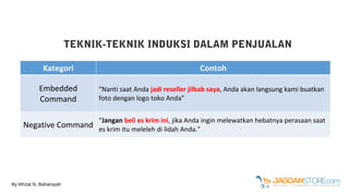 TEKNIK-TEKNIK INDUKSI DALAM PENJUALAN
Kategori Contoh
Embedded
Command
“Nanti saat Anda jadi reseller jilbab saya, Anda akan langsung kami buatkan
foto dengan logo toko Anda”
Negative Command
“Jangan beli es krim ini, jika Anda ingin melewatkan hebatnya perasaan saat
es krim itu meleleh di lidah Anda.”
By Afrizal N. Baharsyah
 