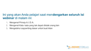 Ini yang akan Anda pelajari saat mendengarkan seluruh isi
webinar di malam ini:
1. . . . .Mengenal Prinsip A I D A
2. -Mengenal Kata kata yang tak dapat ditolak orang lain
3. Mengetahui copywriting dasar untuk buat iklan
 