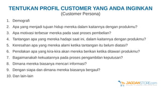 TENTUKAN PROFIL CUSTOMER YANG ANDA INGINKAN
(Customer Persona)
1. Demografi
2. Apa yang menjadi tujuan hidup mereka dalam kaitannya dengan produkmu?
3. Apa motivasi terbesar mereka pada saat proses pembelian?
4. Tantangan apa yang mereka hadapi saat ini, dalam kaitannya dengan produkmu?
5. Keresahan apa yang mereka alami ketika tantangan itu belum diatasi?
6. Penolakan apa yang kira-kira akan mereka berikan ketika ditawari produkmu?
7. Bagaimanakah kekuatannya pada proses pengambilan keputusan?
8. Dimana mereka biasanya mencari informasi?
9. Dengan siapa dan dimana mereka biasanya bergaul?
10. Dan lain-lain
 