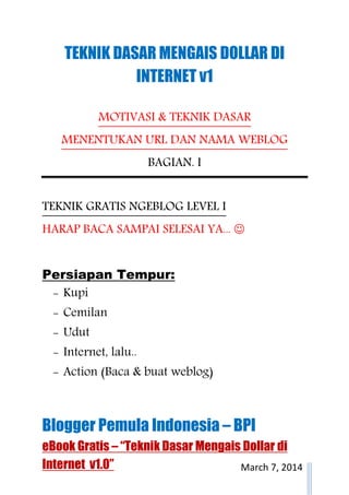 Blogger Pemula Indonesia – BPI
eBook Gratis – “Teknik Dasar Mengais Dollar di
Internet v1.0” March 7, 2014
TEKNIK DASAR MENGAIS DOLLAR DI
INTERNET v1
MOTIVASI & TEKNIK DASAR
MENENTUKAN URL DAN NAMA WEBLOG
BAGIAN. I
TEKNIK GRATIS NGEBLOG LEVEL I
HARAP BACA SAMPAI SELESAI YA... ☺
Persiapan Tempur:
- Kupi
- Cemilan
- Udut
- Internet, lalu..
- Action (Baca & buat weblog)
 