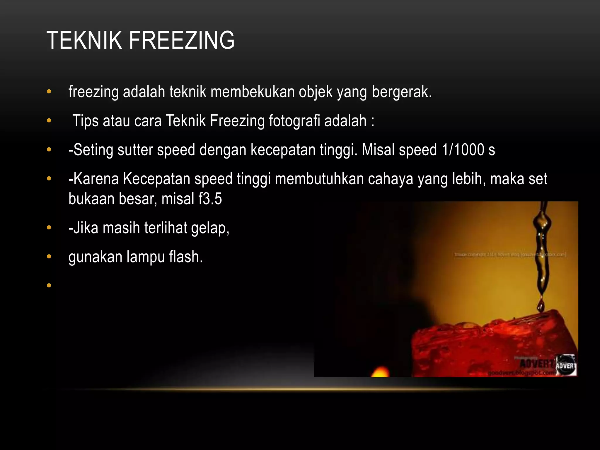 TEKNIK FREEZING
• freezing adalah teknik membekukan objek yang bergerak.
• Tips atau cara Teknik Freezing fotografi adalah :
• -Seting sutter speed dengan kecepatan tinggi. Misal speed 1/1000 s
• -Karena Kecepatan speed tinggi membutuhkan cahaya yang lebih, maka set
bukaan besar, misal f3.5
• -Jika masih terlihat gelap,
• gunakan lampu flash.
•
 