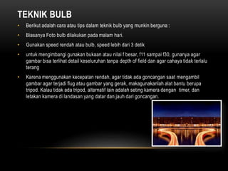 TEKNIK BULB
• Berikut adalah cara atau tips dalam teknik bulb yang munkin berguna :
• Biasanya Foto bulb dilakukan pada malam hari.
• Gunakan speed rendah atau bulb, speed lebih dari 3 detik
• untuk mengimbangi gunakan bukaan atau nilai f besar, f11 sampai f30, gunanya agar
gambar bisa terlihat detail keseluruhan tanpa depth of field dan agar cahaya tidak terlalu
terang
• Karena menggunakan kecepatan rendah, agar tidak ada goncangan saat mengambil
gambar agar terjadi flug atau gambar yang gerak, makagunakanlah alat bantu berupa
tripod. Kalau tidak ada tripod, alternatif lain adalah seting kamera dengan timer, dan
letakan kamera di landasan yang datar dan jauh dari goncangan.
 