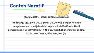Contoh Naratif
(Tangal 12 Mei 2022, di KIA puskesmas)
PB datang, tgl 12 Mei 2022, pukul 04.00 WIB dengan keluhan
pengeluaran air dari jalan lahir sejak pukul 00.00 wib. Hasil
pemeriksaan TD: 120/70 mmHg, N: 80x/menit, R: 16x/menit, S: 35C,
DJJ : 140X/menit, PD : 3cm, Ket (-).
 