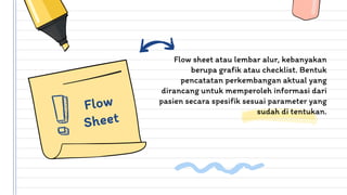 Flow sheet atau lembar alur, kebanyakan
berupa grafik atau checklist. Bentuk
pencatatan perkembangan aktual yang
dirancang untuk memperoleh informasi dari
pasien secara spesifik sesuai parameter yang
sudah di tentukan.
 